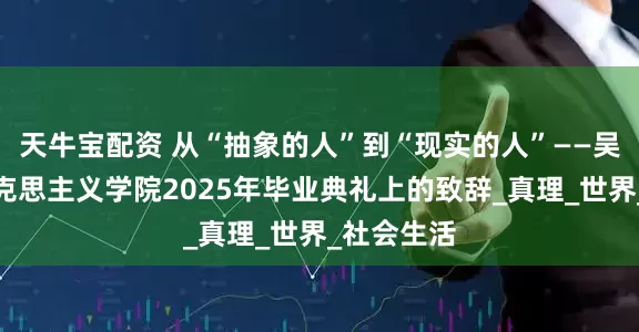 天牛宝配资 从“抽象的人”到“现实的人”——吴宏政在马克思主义学院2025年毕业典礼上的致辞_真理_世界_社会生活