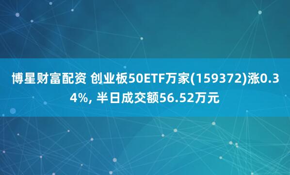 博星财富配资 创业板50ETF万家(159372)涨0.34%, 半日成交额56.52万元