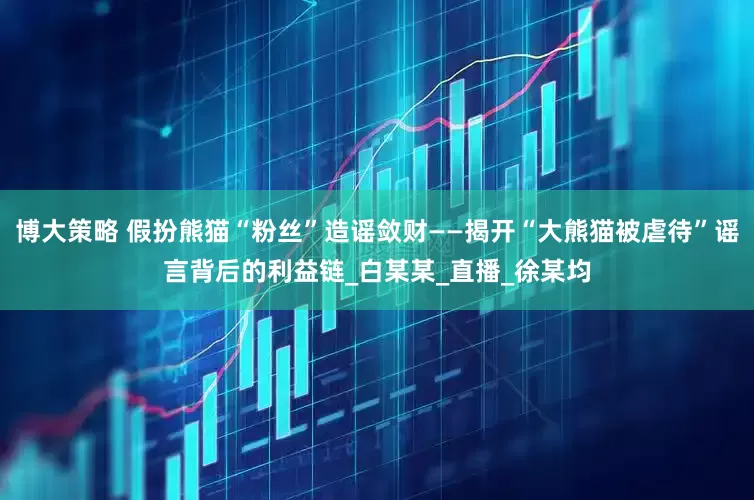 博大策略 假扮熊猫“粉丝”造谣敛财——揭开“大熊猫被虐待”谣言背后的利益链_白某某_直播_徐某均