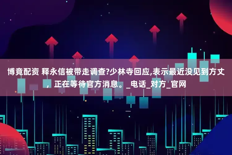 博竟配资 释永信被带走调查?少林寺回应,表示最近没见到方丈，正在等待官方消息。_电话_对方_官网
