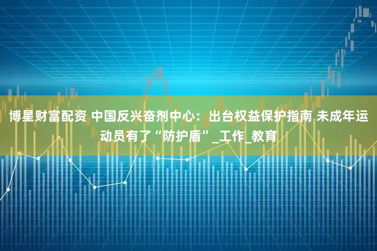博星财富配资 中国反兴奋剂中心：出台权益保护指南 未成年运动员有了“防护盾”_工作_教育