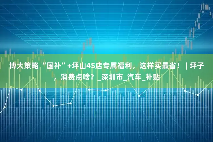 博大策略 “国补”+坪山4S店专属福利，这样买最省！ | 坪子，消费点啥？_深圳市_汽车_补贴