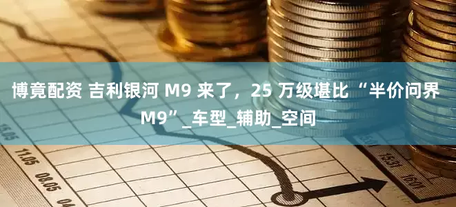 博竟配资 吉利银河 M9 来了，25 万级堪比 “半价问界 M9”_车型_辅助_空间