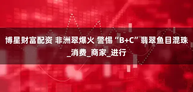 博星财富配资 非洲翠爆火 警惕“B+C”翡翠鱼目混珠_消费_商家_进行