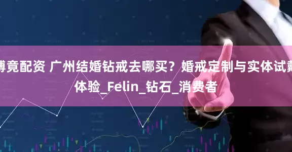 博竟配资 广州结婚钻戒去哪买？婚戒定制与实体试戴体验_Felin_钻石_消费者