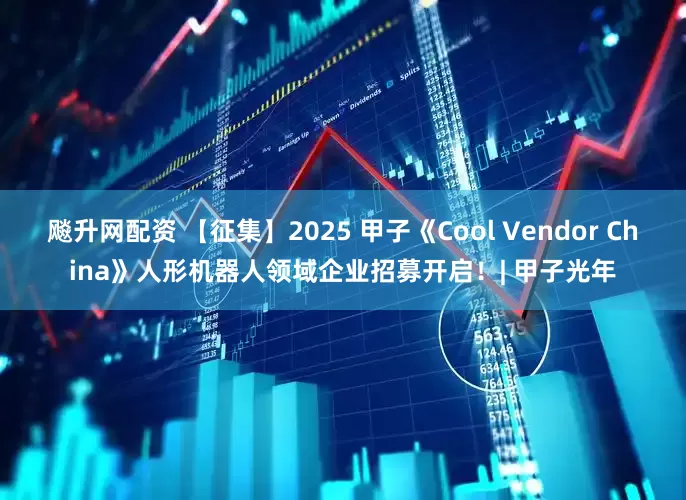 飚升网配资 【征集】2025 甲子《Cool Vendor China》人形机器人领域企业招募开启！| 甲子光年