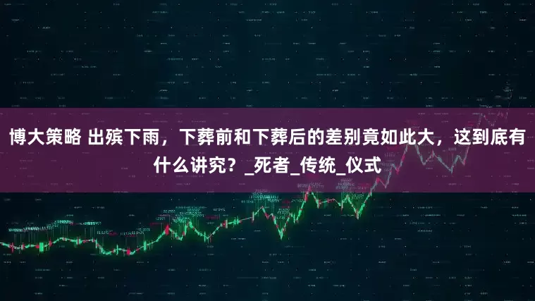 博大策略 出殡下雨，下葬前和下葬后的差别竟如此大，这到底有什么讲究？_死者_传统_仪式