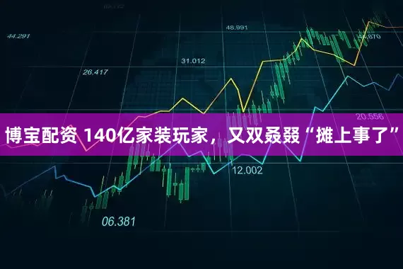 博宝配资 140亿家装玩家，又双叒叕“摊上事了”