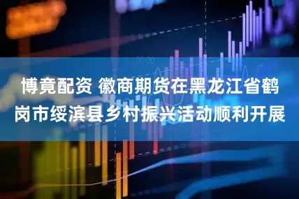 博竟配资 徽商期货在黑龙江省鹤岗市绥滨县乡村振兴活动顺利开展