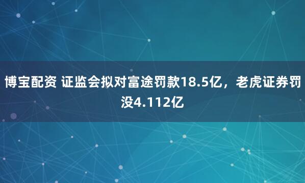 博宝配资 证监会拟对富途罚款18.5亿，老虎证券罚没4.112亿