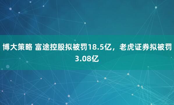 博大策略 富途控股拟被罚18.5亿，老虎证券拟被罚3.08亿