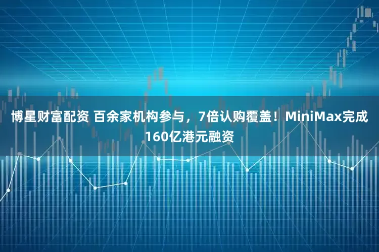 博星财富配资 百余家机构参与，7倍认购覆盖！MiniMax完成160亿港元融资